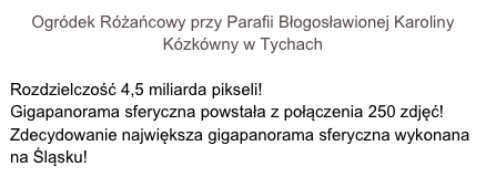 Ogródek Różańcowy przy Parafii Błogosławionej Karoliny Kózkówny w Tychach

Rozdzielczość 4,5 miliarda pikseli! 
Gigapanorama sferyczna powstała z połączenia 250 zdjęć!
Zdecydowanie największa gigapanorama sferyczna wykonana na Śląsku!