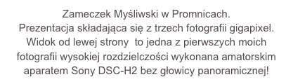 Zameczek Myśliwski w Promnicach.
Prezentacja składająca się z trzech fotografii gigapixel.
Widok od lewej strony  to jedna z pierwszych moich fotografii wysokiej rozdzielczości wykonana amatorskim aparatem Sony DSC-H2 bez głowicy panoramicznej!