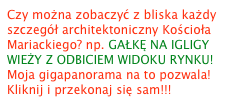 Czy można zobaczyć z bliska każdy szczegół architektoniczny Kościoła Mariackiego? np. GAŁKĘ NA IGLIGY WIEŻY Z ODBICIEM WIDOKU RYNKU! 
Moja gigapanorama na to pozwala! Kliknij i przekonaj się sam!!!