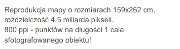 Reprodukcja mapy o rozmiarach 159x262 cm, rozdzielczość 4,5 miliarda pikseli. 
800 ppi - punktów na długości 1 cala sfotografowanego obiektu!